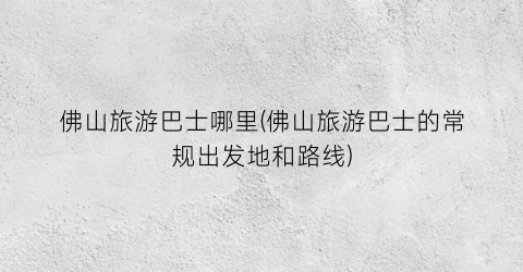 佛山旅游巴士哪里(佛山旅游巴士的常规出发地和路线)