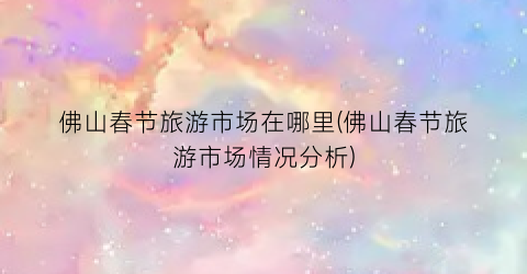 佛山春节旅游市场在哪里(佛山春节旅游市场情况分析)
