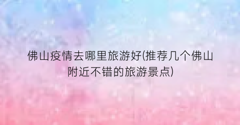 佛山疫情去哪里旅游好(推荐几个佛山附近不错的旅游景点)