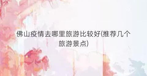 佛山疫情去哪里旅游比较好(推荐几个旅游景点)