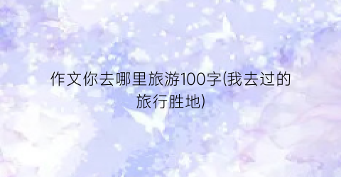 作文你去哪里旅游100字(我去过的旅行胜地)