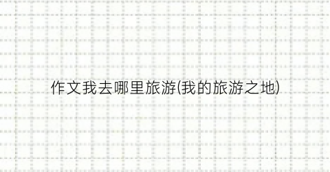 作文我去哪里旅游(我的旅游之地)