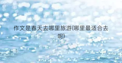 作文是春天去哪里旅游(哪里最适合去呢)
