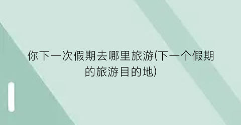 你下一次假期去哪里旅游(下一个假期的旅游目的地)