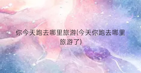 你今天跑去哪里旅游(今天你跑去哪里旅游了)