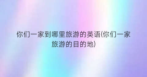 你们一家到哪里旅游的英语(你们一家旅游的目的地)