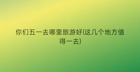你们五一去哪里旅游好(这几个地方值得一去)
