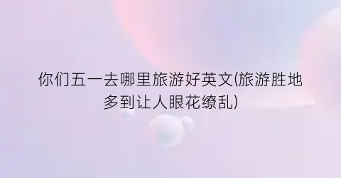 你们五一去哪里旅游好英文(旅游胜地多到让人眼花缭乱)