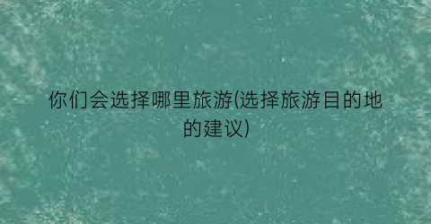 你们会选择哪里旅游(选择旅游目的地的建议)