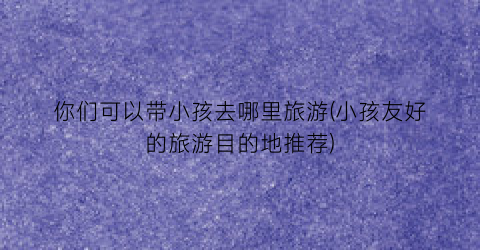 你们可以带小孩去哪里旅游(小孩友好的旅游目的地推荐)
