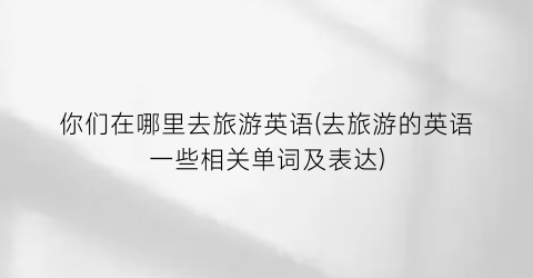 你们在哪里去旅游英语(去旅游的英语一些相关单词及表达)
