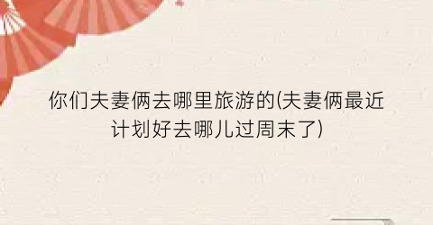 你们夫妻俩去哪里旅游的(夫妻俩最近计划好去哪儿过周末了)