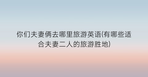 你们夫妻俩去哪里旅游英语(有哪些适合夫妻二人的旅游胜地)
