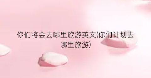 你们将会去哪里旅游英文(你们计划去哪里旅游)