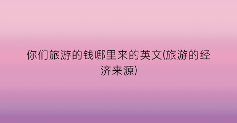 你们旅游的钱哪里来的英文(旅游的经济来源)