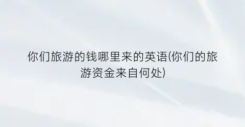你们旅游的钱哪里来的英语(你们的旅游资金来自何处)