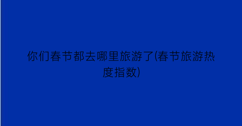 你们春节都去哪里旅游了(春节旅游热度指数)
