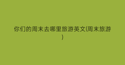 你们的周末去哪里旅游英文(周末旅游)