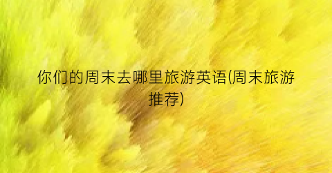 你们的周末去哪里旅游英语(周末旅游推荐)
