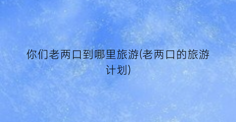 你们老两口到哪里旅游(老两口的旅游计划)