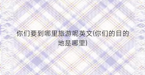 你们要到哪里旅游呢英文(你们的目的地是哪里)
