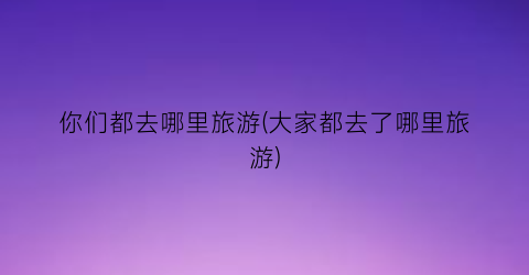 你们都去哪里旅游(大家都去了哪里旅游)