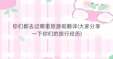 你们都去过哪里旅游呢翻译(大家分享一下你们的旅行经历)
