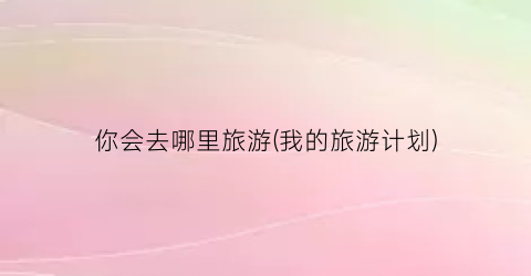 你会去哪里旅游(我的旅游计划)