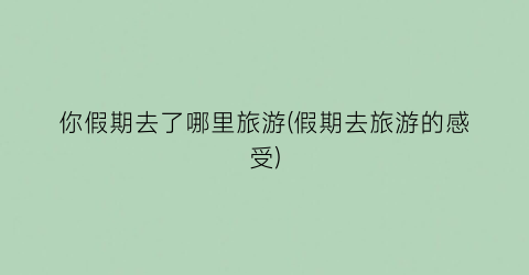 你假期去了哪里旅游(假期去旅游的感受)