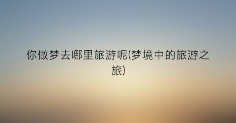 你做梦去哪里旅游呢(梦境中的旅游之旅)