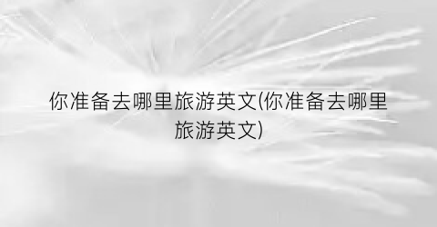 你准备去哪里旅游英文(你准备去哪里旅游英文)