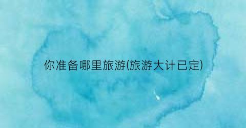 你准备哪里旅游(旅游大计已定)