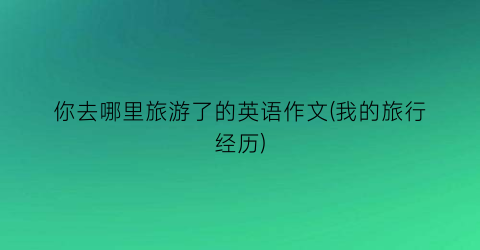 你去哪里旅游了的英语作文(我的旅行经历)