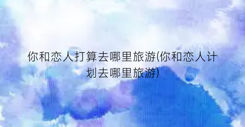 你和恋人打算去哪里旅游(你和恋人计划去哪里旅游)