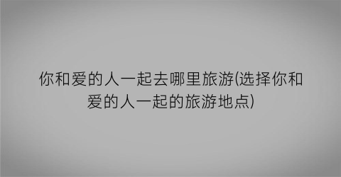 你和爱的人一起去哪里旅游(选择你和爱的人一起的旅游地点)
