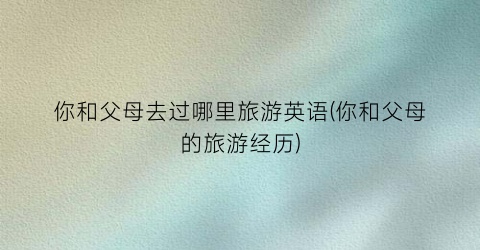 你和父母去过哪里旅游英语(你和父母的旅游经历)