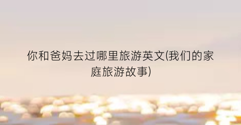 你和爸妈去过哪里旅游英文(我们的家庭旅游故事)