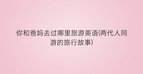 你和爸妈去过哪里旅游英语(两代人同游的旅行故事)