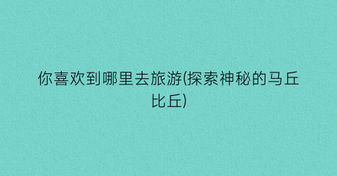 你喜欢到哪里去旅游(探索神秘的马丘比丘)