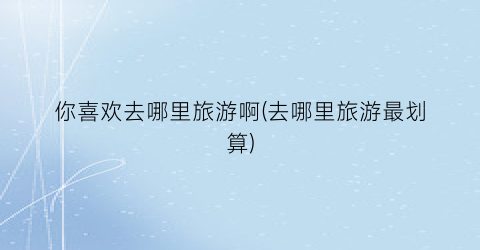 你喜欢去哪里旅游啊(去哪里旅游最划算)