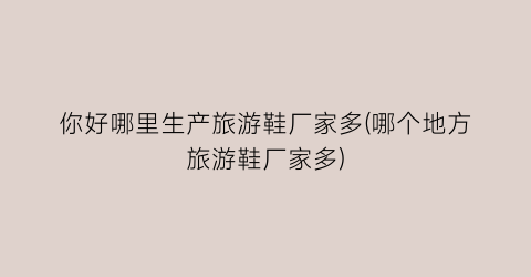 你好哪里生产旅游鞋厂家多(哪个地方旅游鞋厂家多)