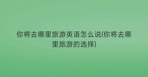 你将去哪里旅游英语怎么说(你将去哪里旅游的选择)