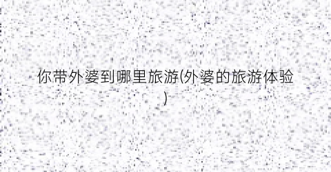 你带外婆到哪里旅游(外婆的旅游体验)