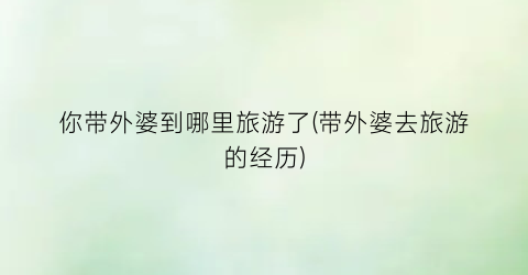 你带外婆到哪里旅游了(带外婆去旅游的经历)
