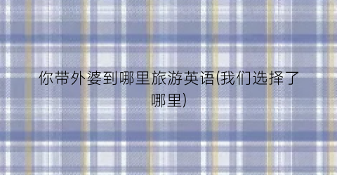 你带外婆到哪里旅游英语(我们选择了哪里)