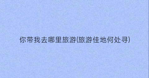 你带我去哪里旅游(旅游佳地何处寻)