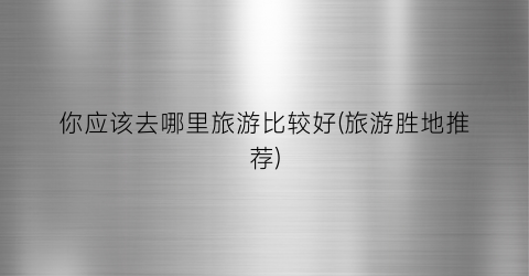 你应该去哪里旅游比较好(旅游胜地推荐)
