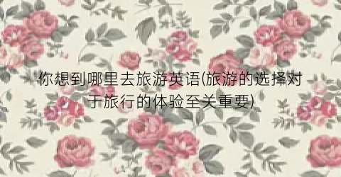 你想到哪里去旅游英语(旅游的选择对于旅行的体验至关重要)