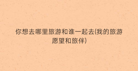 你想去哪里旅游和谁一起去(我的旅游愿望和旅伴)