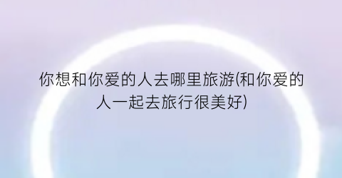 你想和你爱的人去哪里旅游(和你爱的人一起去旅行很美好)